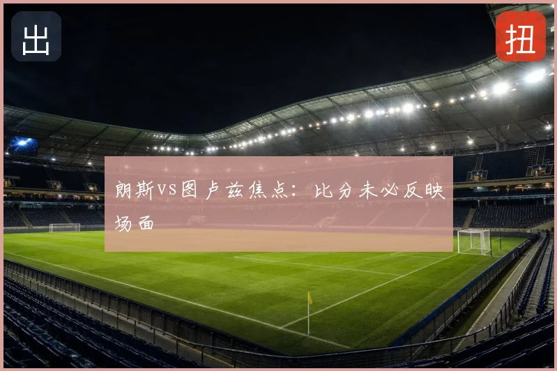 朗斯vs图卢兹焦点：比分未必反映场面